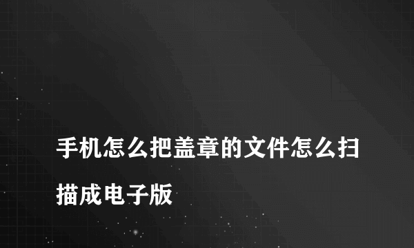 
手机怎么把盖章的文件怎么扫描成电子版
