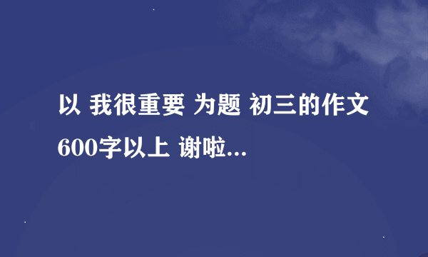 以 我很重要 为题 初三的作文 600字以上 谢啦！~~~