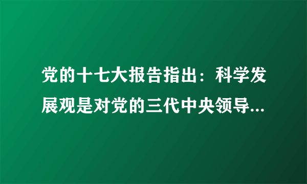 党的十七大报告指出：科学发展观是对党的三代中央领导集体关于发展的重要思想的继承和发展，是马克思主义