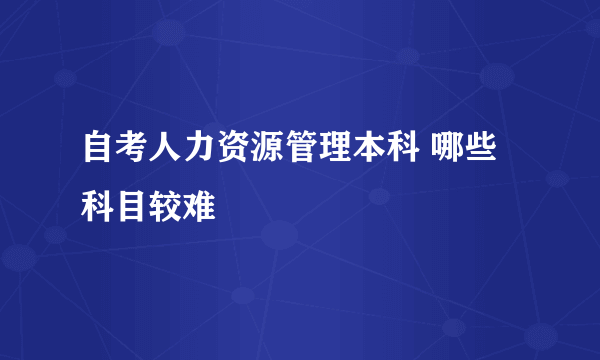 自考人力资源管理本科 哪些科目较难