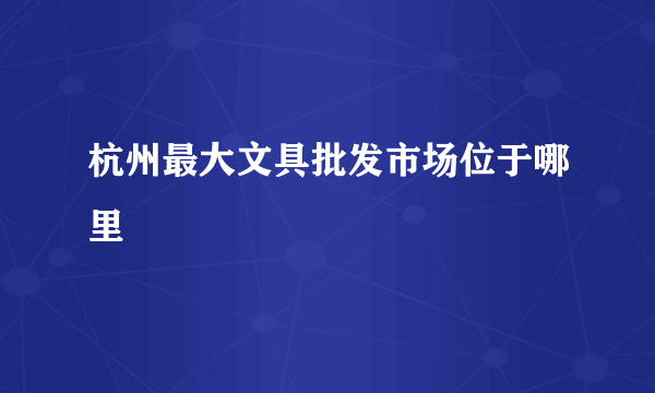 杭州最大文具批发市场位于哪里