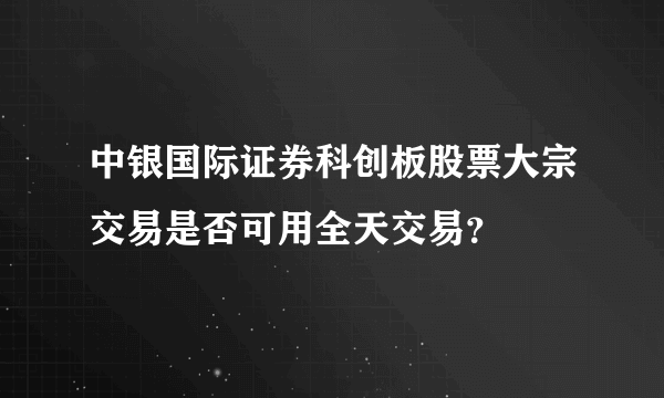 中银国际证券科创板股票大宗交易是否可用全天交易？