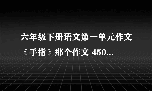 六年级下册语文第一单元作文《手指》那个作文 450字，谢谢急