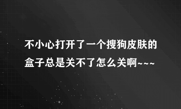 不小心打开了一个搜狗皮肤的盒子总是关不了怎么关啊~~~