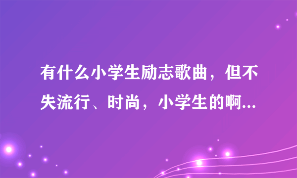 有什么小学生励志歌曲，但不失流行、时尚，小学生的啊!但主要是励志或党之类的，也要有点流行气息哈。。