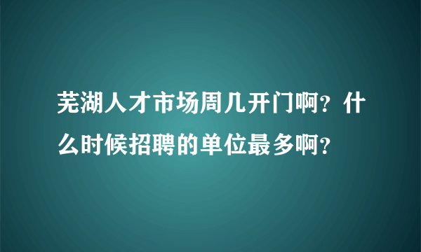 芜湖人才市场周几开门啊？什么时候招聘的单位最多啊？