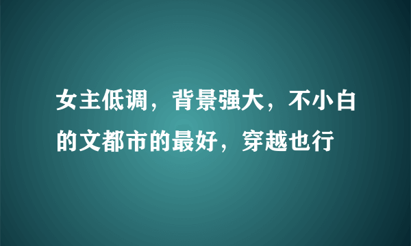 女主低调，背景强大，不小白的文都市的最好，穿越也行