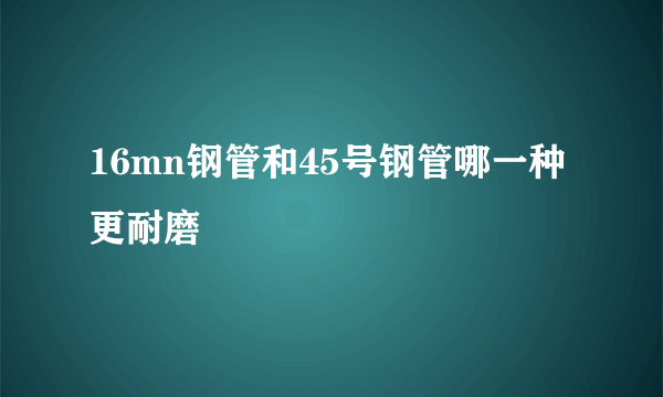 16mn钢管和45号钢管哪一种更耐磨