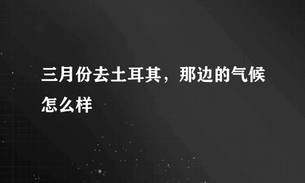 三月份去土耳其，那边的气候怎么样