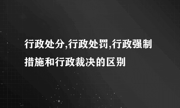 行政处分,行政处罚,行政强制措施和行政裁决的区别