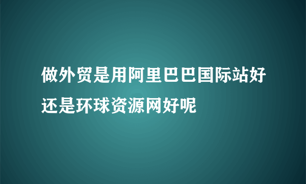 做外贸是用阿里巴巴国际站好还是环球资源网好呢