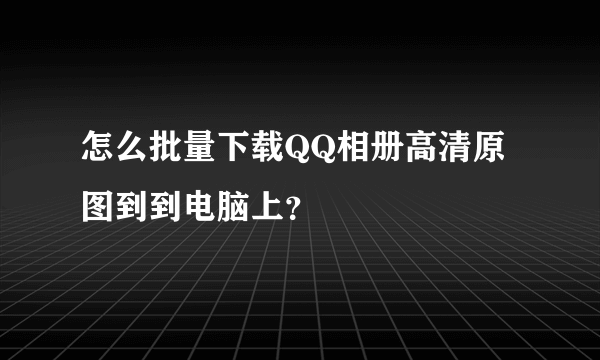 怎么批量下载QQ相册高清原图到到电脑上？