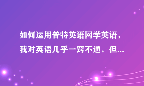 如何运用普特英语网学英语，我对英语几乎一窍不通，但是会音标，这个网站很多好的资源，我要从什么开始...