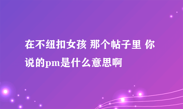 在不纽扣女孩 那个帖子里 你说的pm是什么意思啊