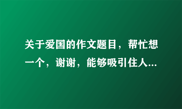 关于爱国的作文题目，帮忙想一个，谢谢，能够吸引住人的眼球的