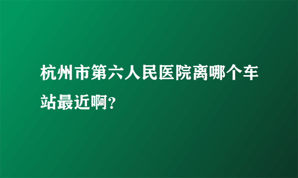 杭州市第六人民医院离哪个车站最近啊？