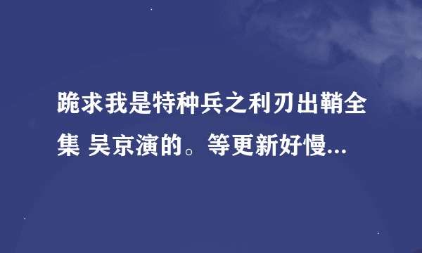 跪求我是特种兵之利刃出鞘全集 吴京演的。等更新好慢啊。。 发些不管用 带病毒 假的 别让我说你..谢谢！