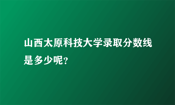 山西太原科技大学录取分数线是多少呢？