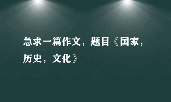 急求一篇作文，题目《国家，历史，文化》