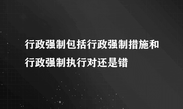 行政强制包括行政强制措施和行政强制执行对还是错