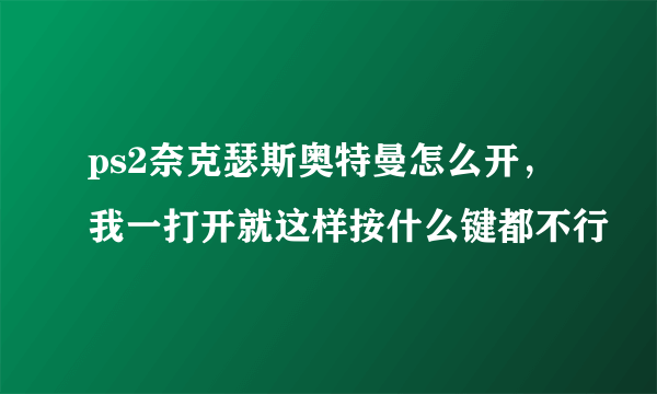 ps2奈克瑟斯奥特曼怎么开，我一打开就这样按什么键都不行