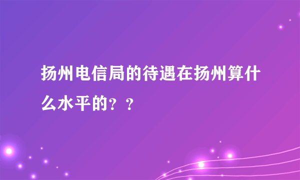 扬州电信局的待遇在扬州算什么水平的？？