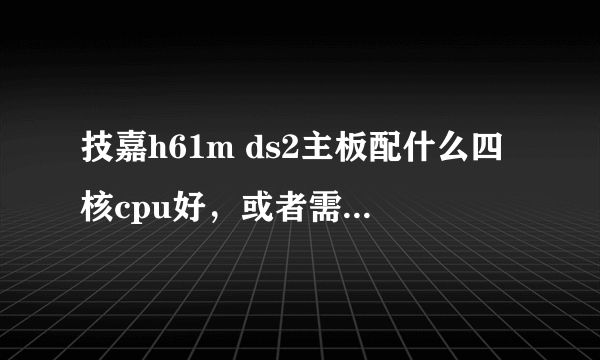 技嘉h61m ds2主板配什么四核cpu好，或者需要。换什么主板