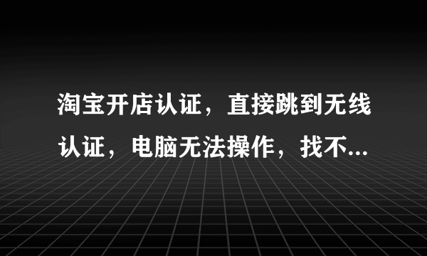 淘宝开店认证，直接跳到无线认证，电脑无法操作，找不到入口。