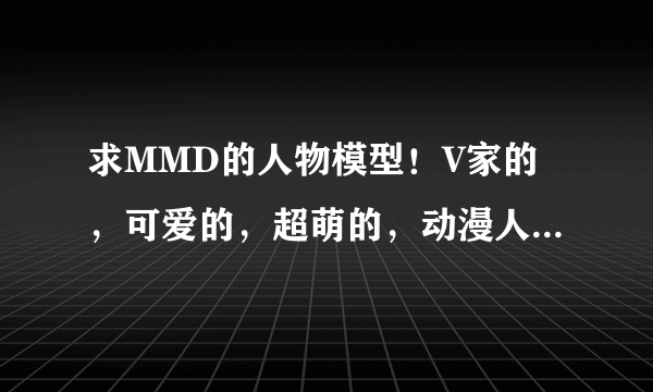 求MMD的人物模型！V家的，可爱的，超萌的，动漫人物的都要！像高达，变形金刚什么的就不用来了。女生的最