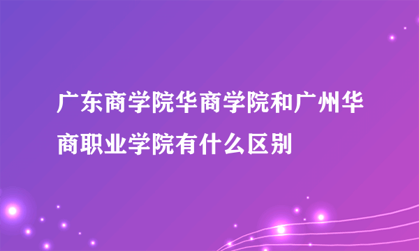 广东商学院华商学院和广州华商职业学院有什么区别