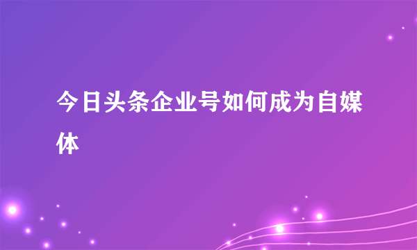 今日头条企业号如何成为自媒体