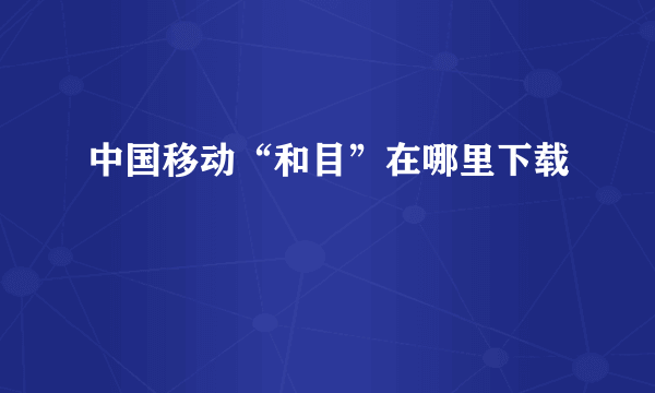 中国移动“和目”在哪里下载