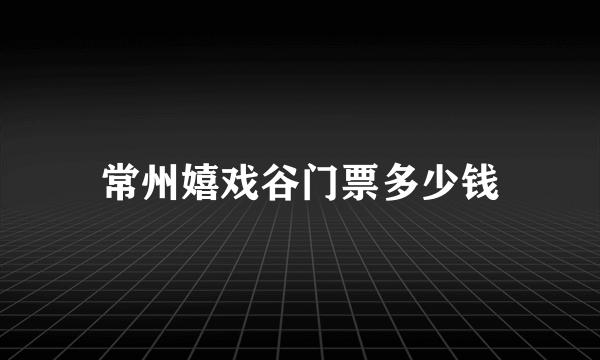 常州嬉戏谷门票多少钱