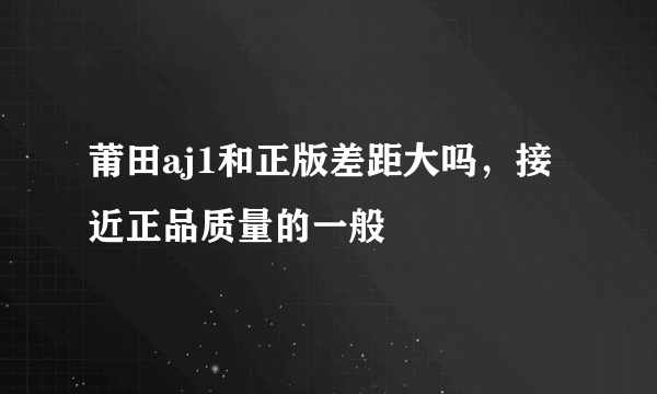 莆田aj1和正版差距大吗，接近正品质量的一般