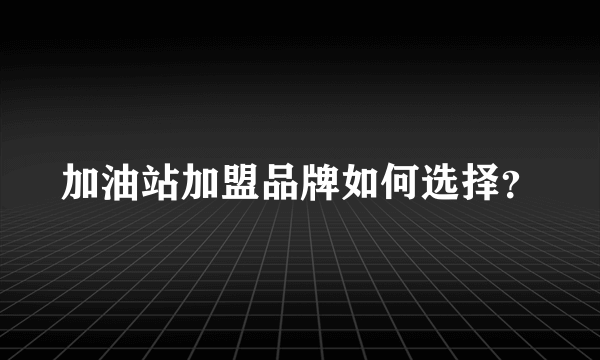 加油站加盟品牌如何选择？