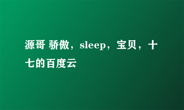 源哥 骄傲，sleep，宝贝，十七的百度云