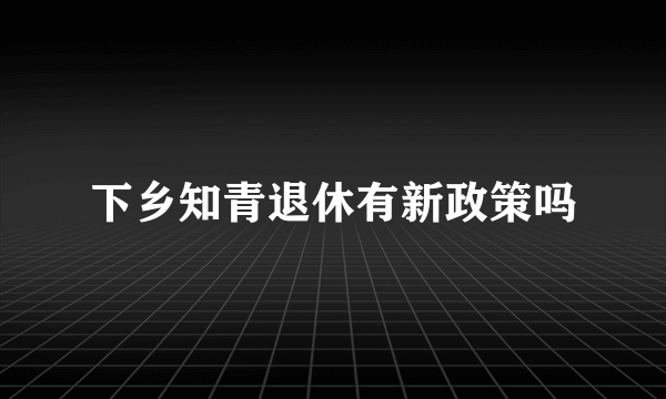 下乡知青退休有新政策吗