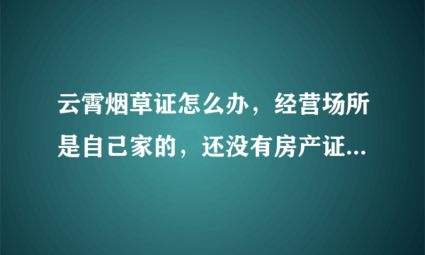 云霄烟草证怎么办，经营场所是自己家的，还没有房产证，要开房产证明要怎么开？