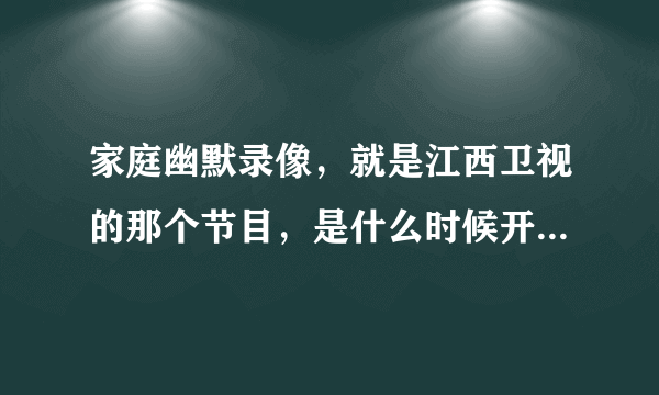 家庭幽默录像，就是江西卫视的那个节目，是什么时候开播的，就是哪年哪月哪日在电视上开播的呢