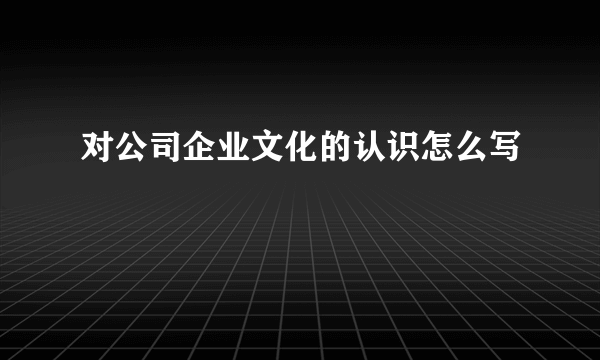 对公司企业文化的认识怎么写