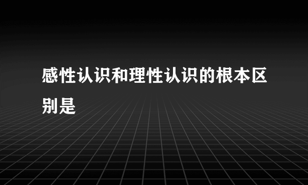 感性认识和理性认识的根本区别是