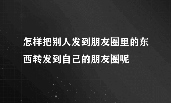 怎样把别人发到朋友圈里的东西转发到自己的朋友圈呢