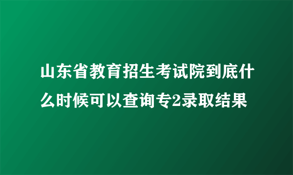 山东省教育招生考试院到底什么时候可以查询专2录取结果