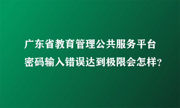 广东省教育管理公共服务平台密码输入错误达到极限会怎样？