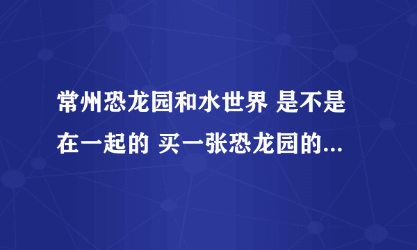 常州恐龙园和水世界 是不是在一起的 买一张恐龙园的票 是不是也可以去水世界啊