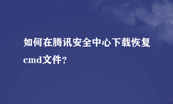 如何在腾讯安全中心下载恢复cmd文件？