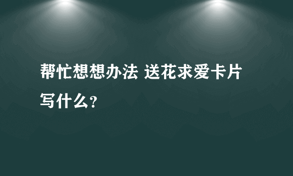 帮忙想想办法 送花求爱卡片写什么？