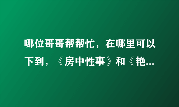 哪位哥哥帮帮忙，在哪里可以下到，《房中性事》和《艳女斗性》啊？最好发个下载链接过来，不胜感谢