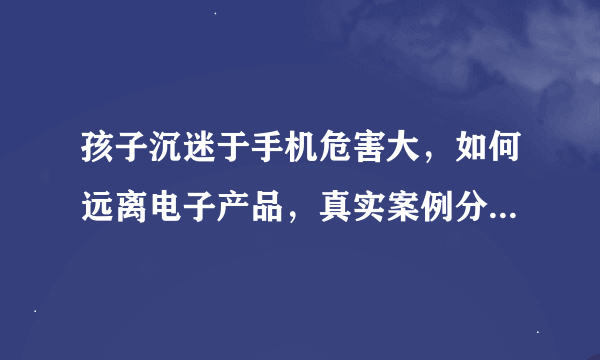 孩子沉迷于手机危害大，如何远离电子产品，真实案例分享（一）