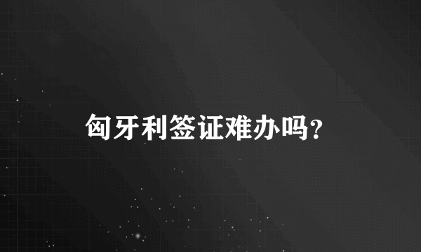 匈牙利签证难办吗？